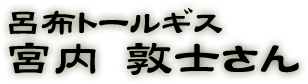 呂布トールギス：宮内　敦士さん